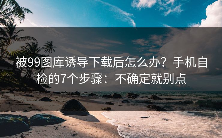 被99图库诱导下载后怎么办？手机自检的7个步骤：不确定就别点