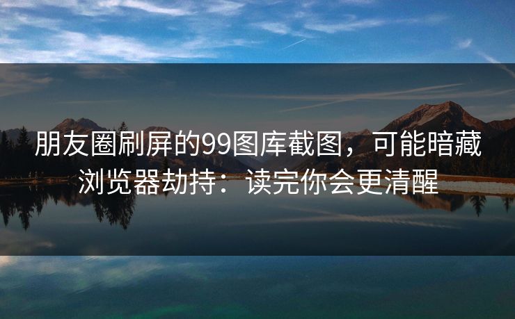 朋友圈刷屏的99图库截图,可能暗藏浏览器劫持:读完你会更清醒 朋友圈刷屏的99图库截图,可能暗藏浏览器劫持:读完你会更清醒