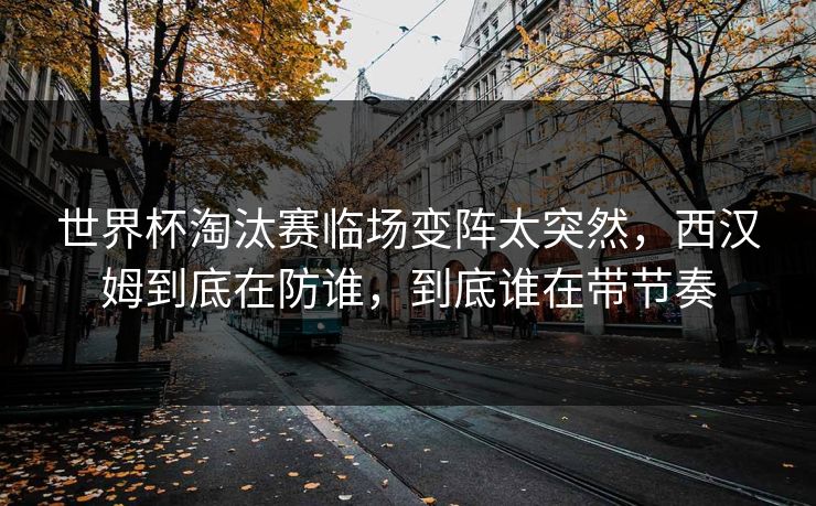 世界杯淘汰赛临场变阵太突然，西汉姆到底在防谁，到底谁在带节奏