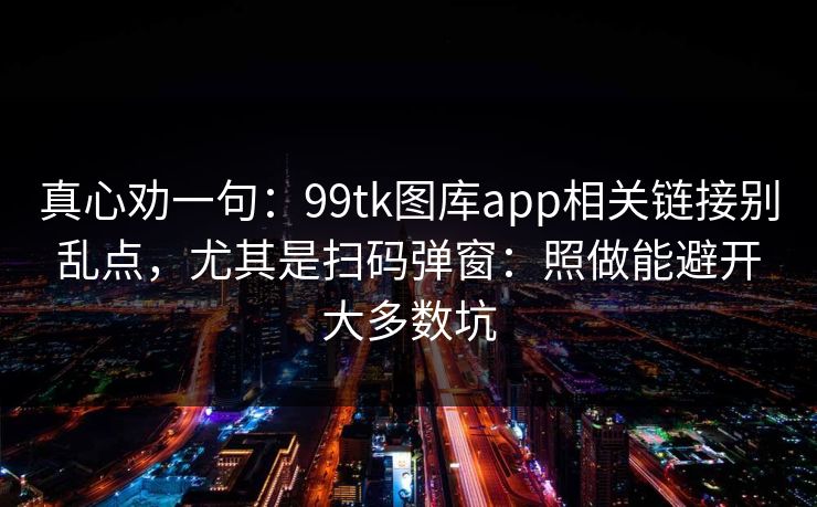 真心劝一句：99tk图库app相关链接别乱点，尤其是扫码弹窗：照做能避开大多数坑