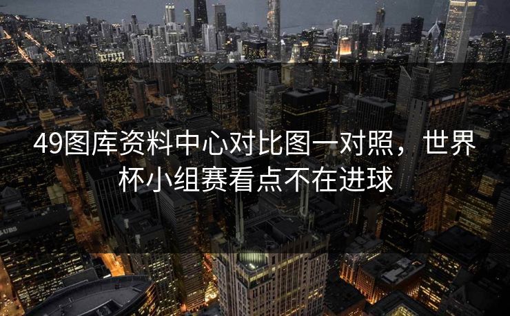 49图库资料中心对比图一对照，世界杯小组赛看点不在进球