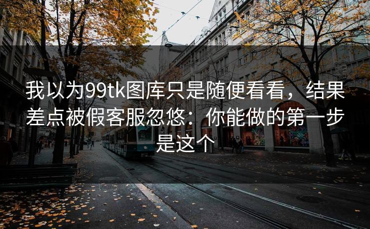 我以为99tk图库只是随便看看，结果差点被假客服忽悠：你能做的第一步是这个