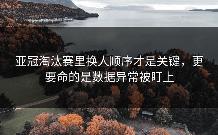亚冠淘汰赛里换人顺序才是关键，更要命的是数据异常被盯上