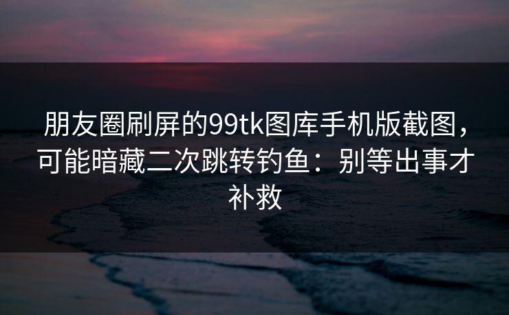 朋友圈刷屏的99tk图库手机版截图，可能暗藏二次跳转钓鱼：别等出事才补救