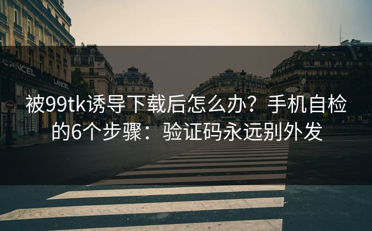 被99tk诱导下载后怎么办？手机自检的6个步骤：验证码永远别外发