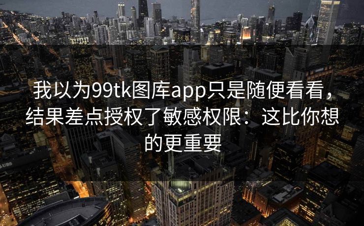 我以为99tk图库app只是随便看看，结果差点授权了敏感权限：这比你想的更重要
