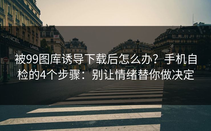 被99图库诱导下载后怎么办？手机自检的4个步骤：别让情绪替你做决定