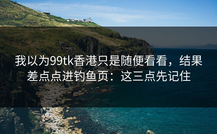 我以为99tk香港只是随便看看，结果差点点进钓鱼页：这三点先记住