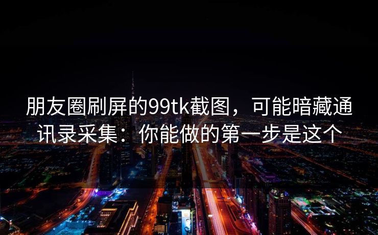 朋友圈刷屏的99tk截图，可能暗藏通讯录采集：你能做的第一步是这个