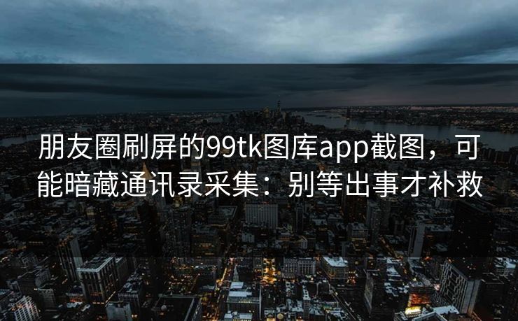 朋友圈刷屏的99tk图库app截图，可能暗藏通讯录采集：别等出事才补救