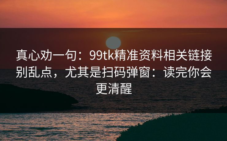 真心劝一句：99tk精准资料相关链接别乱点，尤其是扫码弹窗：读完你会更清醒