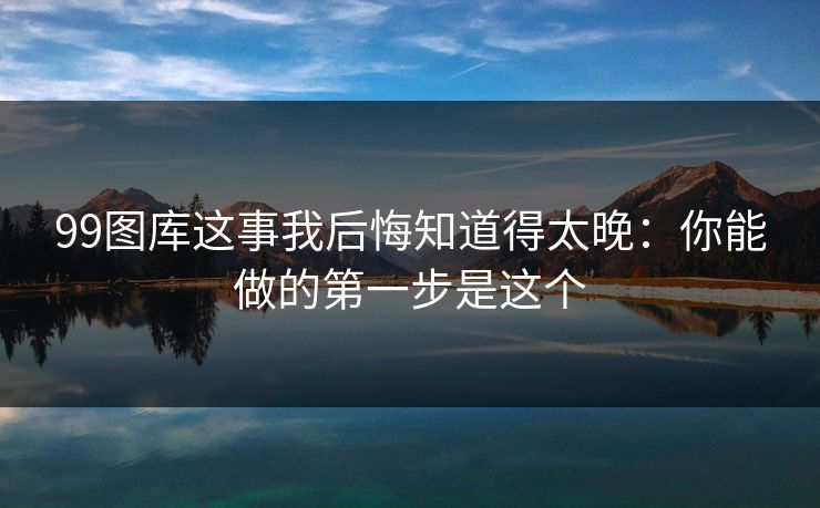 99图库这事我后悔知道得太晚：你能做的第一步是这个