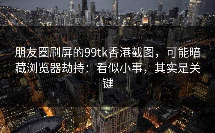 朋友圈刷屏的99tk香港截图，可能暗藏浏览器劫持：看似小事，其实是关键