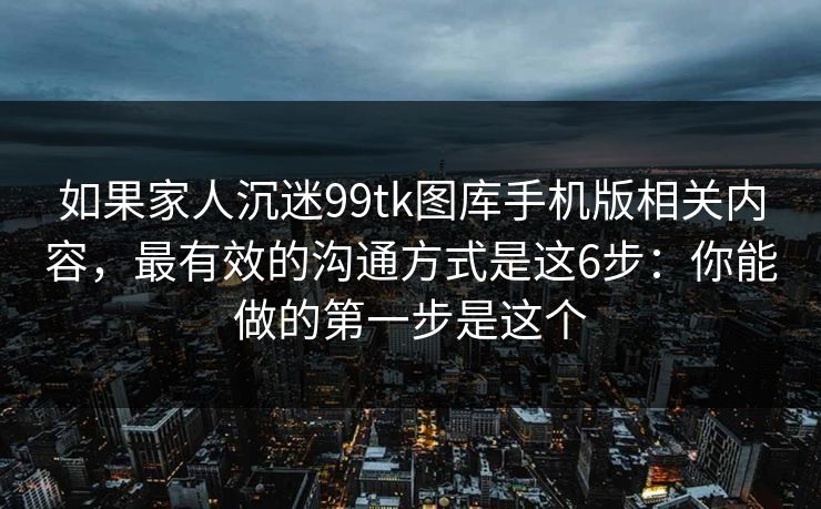 如果家人沉迷99tk图库手机版相关内容，最有效的沟通方式是这6步：你能做的第一步是这个