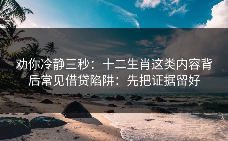 劝你冷静三秒:十二生肖这类内容背后常见借贷陷阱:先把证据留好 劝你冷静三秒:十二生肖这类内容背后常见借贷陷阱:先把证据留好