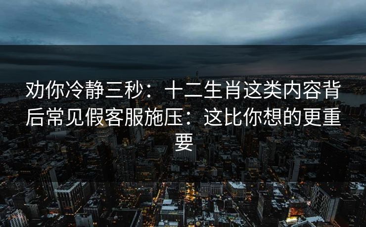 劝你冷静三秒:十二生肖这类内容背后常见假客服施压:这比你想的更重要