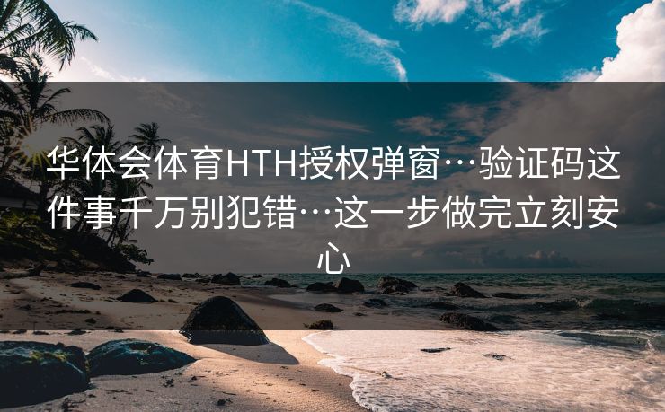 华体会体育HTH授权弹窗…验证码这件事千万别犯错…这一步做完立刻安心