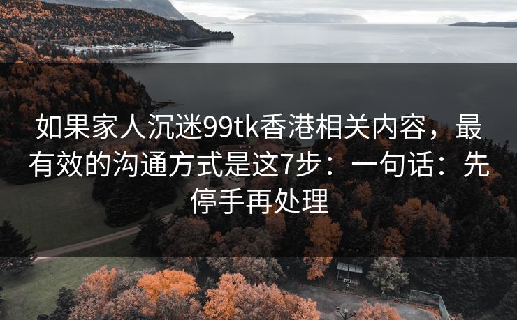 如果家人沉迷99tk香港相关内容,最有效的沟通方式是这7步:一句话:先停手再处理