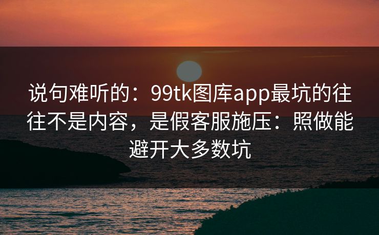 说句难听的：99tk图库app最坑的往往不是内容，是假客服施压：照做能避开大多数坑