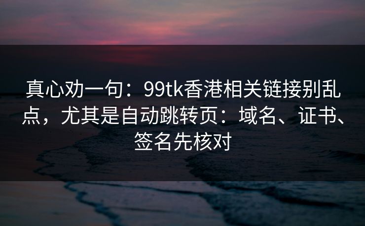 真心劝一句:99tk香港相关链接别乱点,尤其是自动跳转页:域名、证书、签名先核对 真心劝一句:99tk香港相关链接别乱点,尤其是自动跳转页:域名、证书、签名先核对