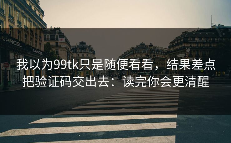 我以为99tk只是随便看看，结果差点把验证码交出去：读完你会更清醒