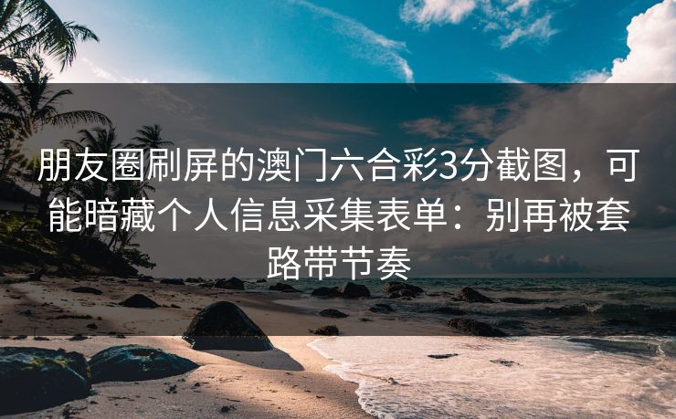 朋友圈刷屏的澳门六合彩3分截图，可能暗藏个人信息采集表单：别再被套路带节奏