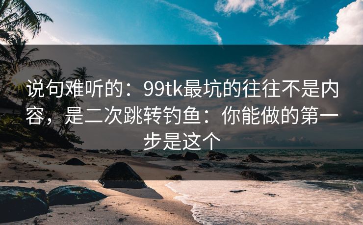 说句难听的：99tk最坑的往往不是内容，是二次跳转钓鱼：你能做的第一步是这个
