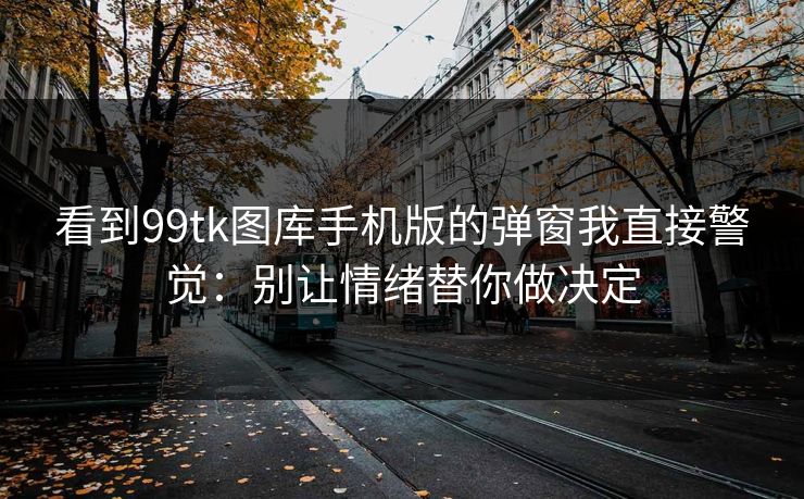看到99tk图库手机版的弹窗我直接警觉：别让情绪替你做决定
