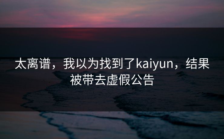 太离谱，我以为找到了kaiyun，结果被带去虚假公告