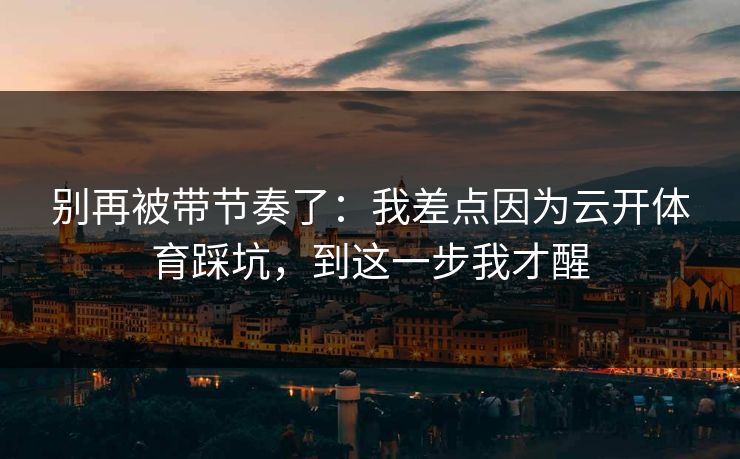 别再被带节奏了：我差点因为云开体育踩坑，到这一步我才醒