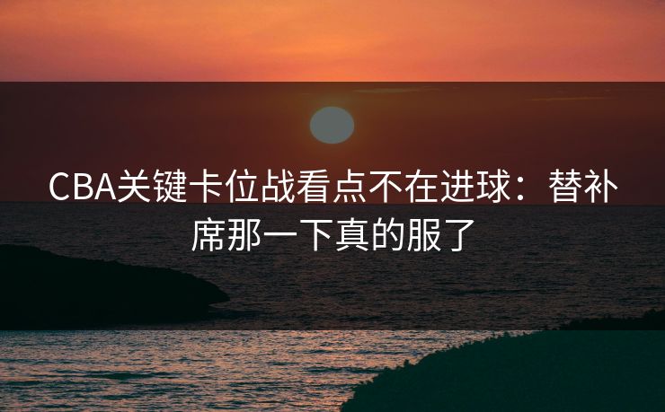 CBA关键卡位战看点不在进球：替补席那一下真的服了